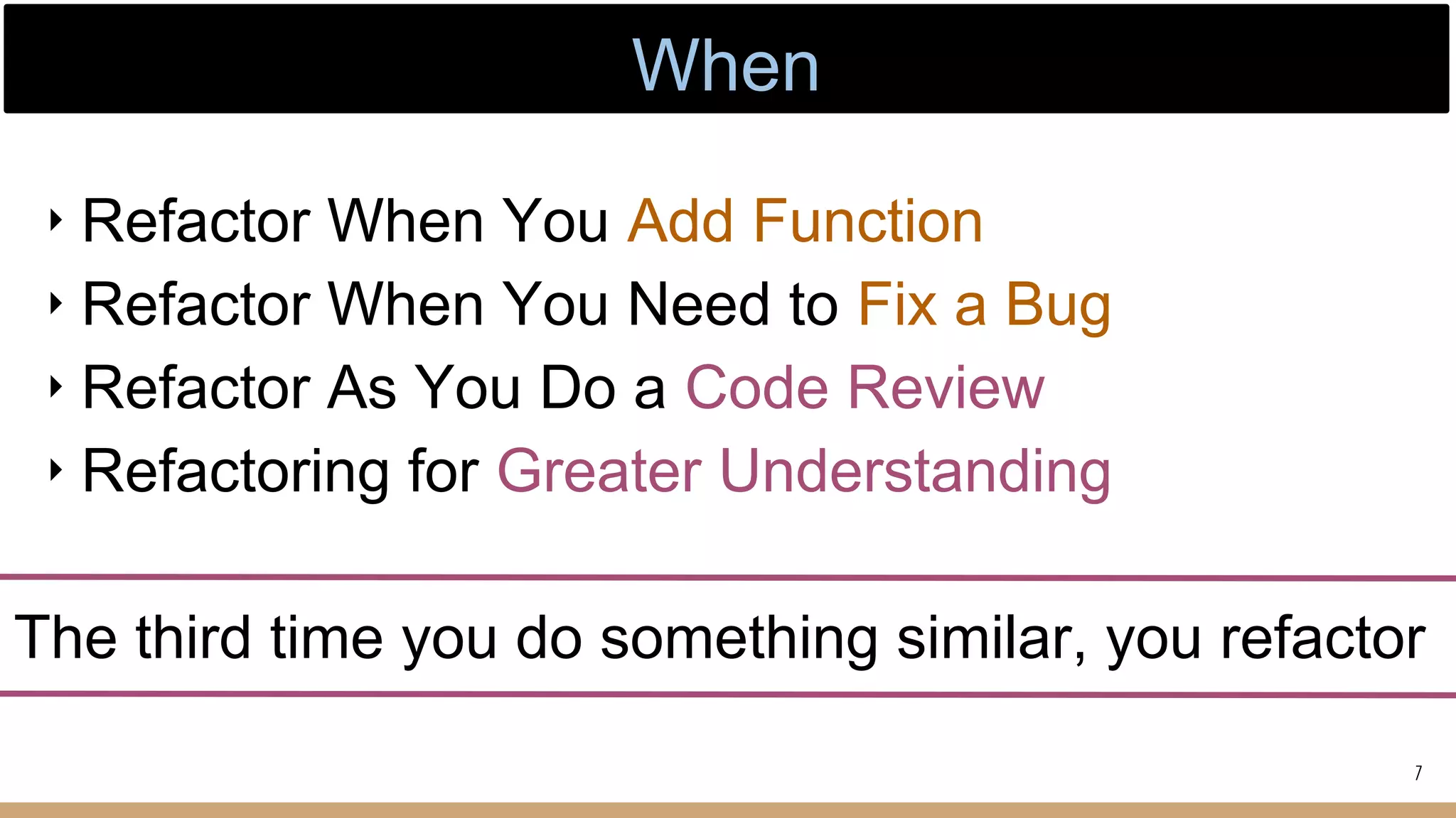 ‣ Refactor When You Add Function
‣ Refactor When You Need to Fix a Bug
‣ Refactor As You Do a Code Review
‣ Refactoring for Greater Understanding
The third time you do something similar, you refactor
7
When
 