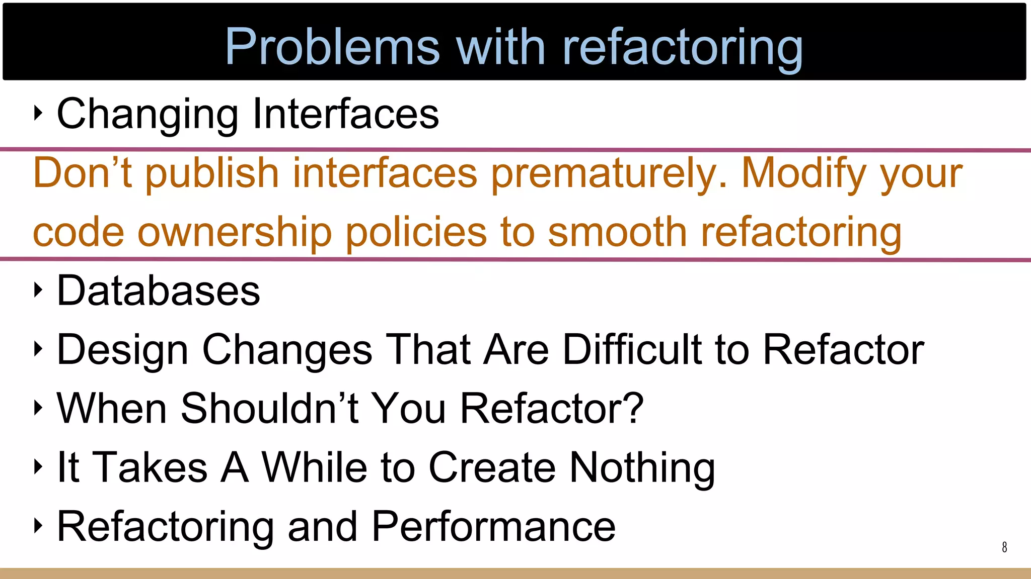 ‣ Changing Interfaces
Don’t publish interfaces prematurely. Modify your
code ownership policies to smooth refactoring
‣ Databases
‣ Design Changes That Are Difficult to Refactor
‣ When Shouldn’t You Refactor?
‣ It Takes A While to Create Nothing
‣ Refactoring and Performance 8
Problems with refactoring
 