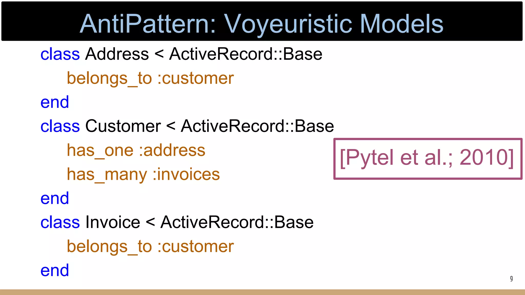 [Pytel et al.; 2010]
class Address < ActiveRecord::Base
belongs_to :customer
end
class Customer < ActiveRecord::Base
has_one :address
has_many :invoices
end
class Invoice < ActiveRecord::Base
belongs_to :customer
end 9
AntiPattern: Voyeuristic Models
 