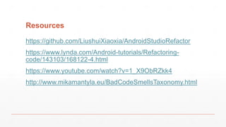 Resources
• https://dev.to/rly
• http://www.mikamantyla.eu/BadCodeSmellsTaxonomy.html
• https://sonarcloud.io
• https://plugins.jetbrains.com/plugin/93-metricsreloaded
• https://github.com/LiushuiXiaoxia/AndroidStudioRefactor
• https://github.com/mroderick/refactoring-day
• https://www.safaribooksonline.com/library/view/developing
-high-quality/9781771375580/
• https://medium.com/google-developers/viewmodels-a-
simple-example-ed5ac416317e
9/25/17 Refactoring 51
 