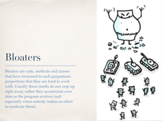 Bloaters
Bloaters are code, methods and classes
that have increased to such gargantuan
proportions that they are hard to work
with. Usually these smells do not crop up
right away, rather they accumulate over
time as the program evolves (and
especially when nobody makes an effort
to eradicate them).
 