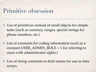 Primitive obsession
✤ Use of primitives instead of small objects for simple
tasks (such as currency, ranges, special strings for
phone numbers, etc.)
✤ Use of constants for coding information (such as a
constant USER_ADMIN_ROLE = 1 for referring to
users with administrator rights.)
✤ Use of string constants as ﬁeld names for use in data
arrays.
 