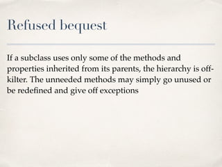 Refused bequest
If a subclass uses only some of the methods and
properties inherited from its parents, the hierarchy is off-
kilter. The unneeded methods may simply go unused or
be redeﬁned and give off exceptions
 