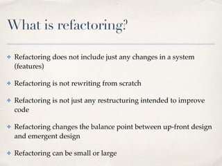 What is refactoring?
✤ Refactoring does not include just any changes in a system
(features)
✤ Refactoring is not rewriting from scratch
✤ Refactoring is not just any restructuring intended to improve
code
✤ Refactoring changes the balance point between up-front design
and emergent design
✤ Refactoring can be small or large
 