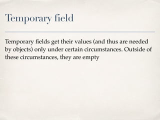 Temporary field
Temporary ﬁelds get their values (and thus are needed
by objects) only under certain circumstances. Outside of
these circumstances, they are empty
 
