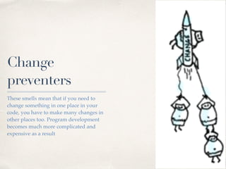 Change
preventers
These smells mean that if you need to
change something in one place in your
code, you have to make many changes in
other places too. Program development
becomes much more complicated and
expensive as a result
 