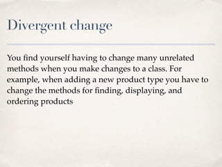 Divergent change
You ﬁnd yourself having to change many unrelated
methods when you make changes to a class. For
example, when adding a new product type you have to
change the methods for ﬁnding, displaying, and
ordering products
 