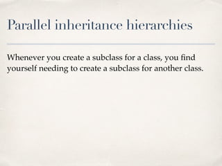 Parallel inheritance hierarchies
Whenever you create a subclass for a class, you ﬁnd
yourself needing to create a subclass for another class.
 