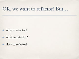 OK, we want to refactor! But…
✤ Why to refactor?
✤ What to refactor?
✤ How to refactor?
 
