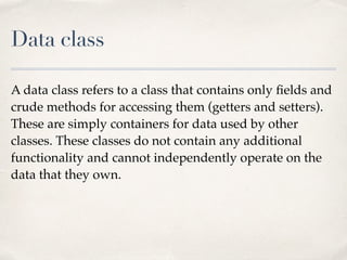 Data class
A data class refers to a class that contains only ﬁelds and
crude methods for accessing them (getters and setters).
These are simply containers for data used by other
classes. These classes do not contain any additional
functionality and cannot independently operate on the
data that they own.
 