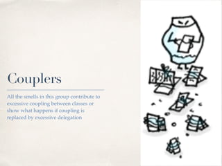 Couplers
All the smells in this group contribute to
excessive coupling between classes or
show what happens if coupling is
replaced by excessive delegation
 