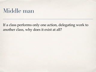 Middle man
If a class performs only one action, delegating work to
another class, why does it exist at all?
 
