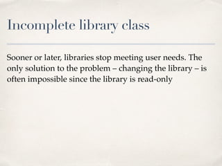 Incomplete library class
Sooner or later, libraries stop meeting user needs. The
only solution to the problem – changing the library – is
often impossible since the library is read-only
 