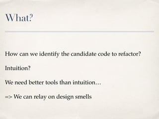 What?
How can we identify the candidate code to refactor?
Intuition?
We need better tools than intuition…
=> We can relay on design smells
 