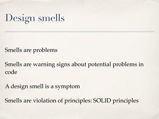 Design smells
Smells are problems
Smells are warning signs about potential problems in
code
A design smell is a symptom
Smells are violation of principles: SOLID principles
 
