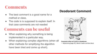 Comments
● The best comment is a good name for a
method or class.
● The code is is supposed to explain itself. In
that case comments are not needed
Comments can be useful
● When explaining why something is being
implemented in a particular way.
● When explaining complex algorithms (when all
other methods for simplifying the algorithm
have been tried and come up short).
 