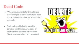 Dead Code
● When requirements for the software
have changed or corrections have been
made, nobody had time to clean up the
old code.
● Such code could also be found in
complex conditionals, when one of
the branches becomes unreachable
(due to error or other circumstances).
 