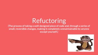 Refuctoring
(The process of taking a well-designed piece of code and, through a series of
small, reversible changes, making it completely unmaintainable by anyone
except yourself.)
 