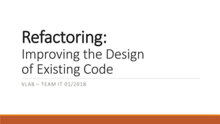 Refactoring:
Improving the Design
of Existing Code
VLAB – TEAM IT 01/2018
 