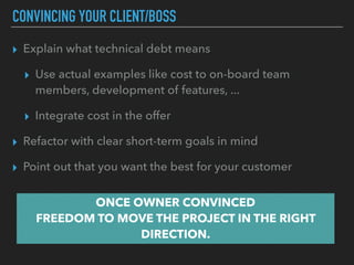 CONVINCING YOUR CLIENT/BOSS
▸ Explain what technical debt means
▸ Use actual examples like cost to on-board team
members, development of features, ...
▸ Integrate cost in the offer
▸ Refactor with clear short-term goals in mind
▸ Point out that you want the best for your customer
ONCE OWNER CONVINCED 
FREEDOM TO MOVE THE PROJECT IN THE RIGHT
DIRECTION.
 