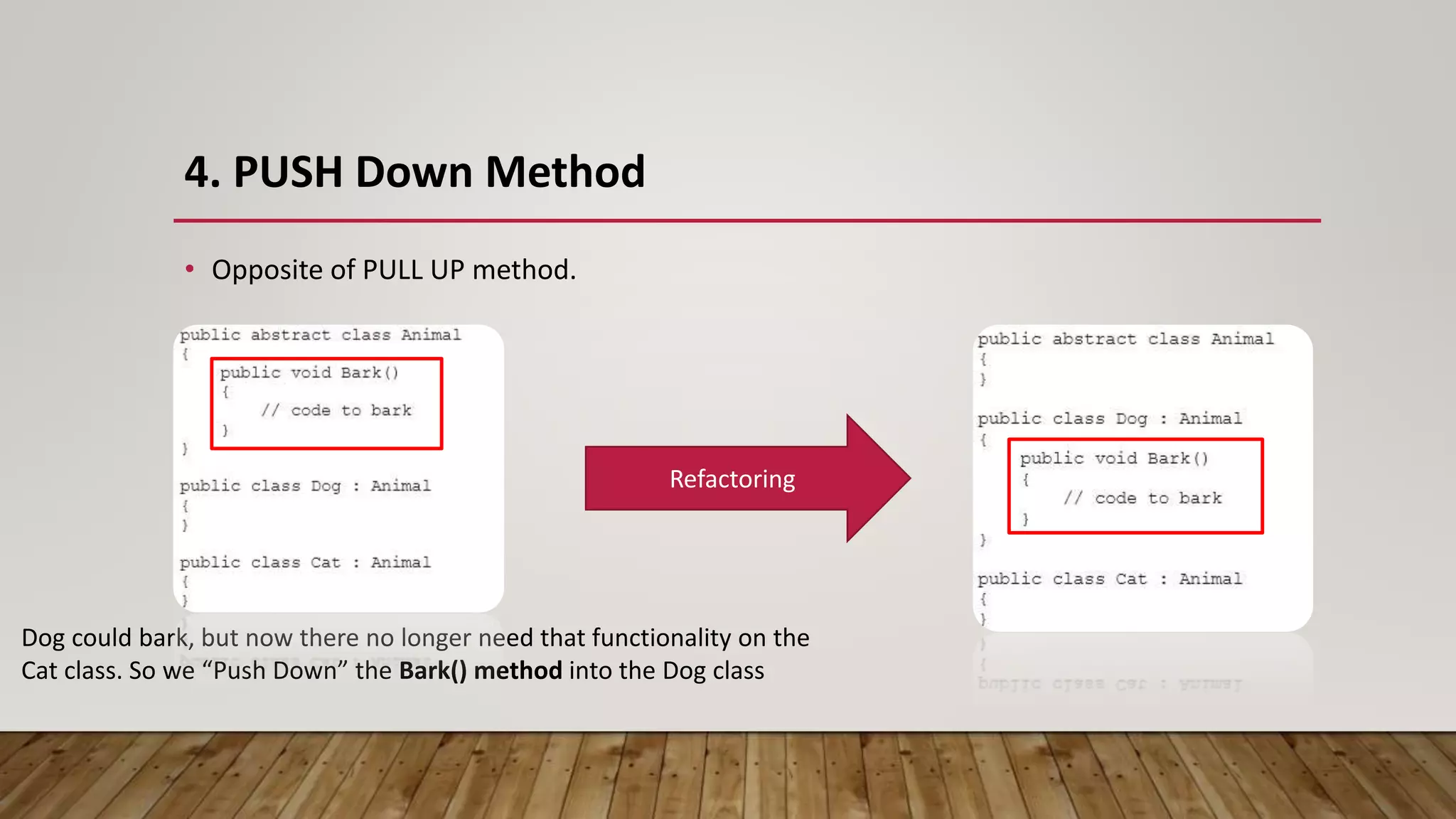 4. PUSH Down Method
• Opposite of PULL UP method.
Dog could bark, but now there no longer need that functionality on the
Cat class. So we “Push Down” the Bark() method into the Dog class
Refactoring
 