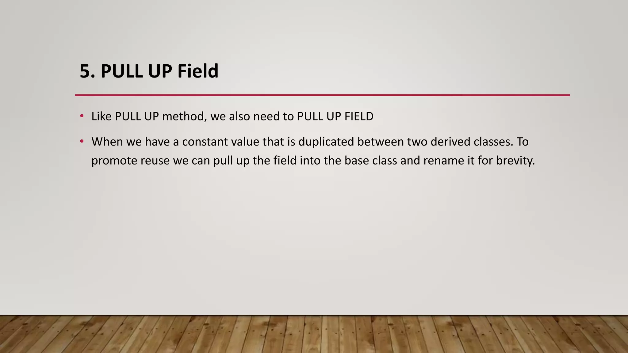 5. PULL UP Field
• Like PULL UP method, we also need to PULL UP FIELD
• When we have a constant value that is duplicated between two derived classes. To
promote reuse we can pull up the field into the base class and rename it for brevity.
 
