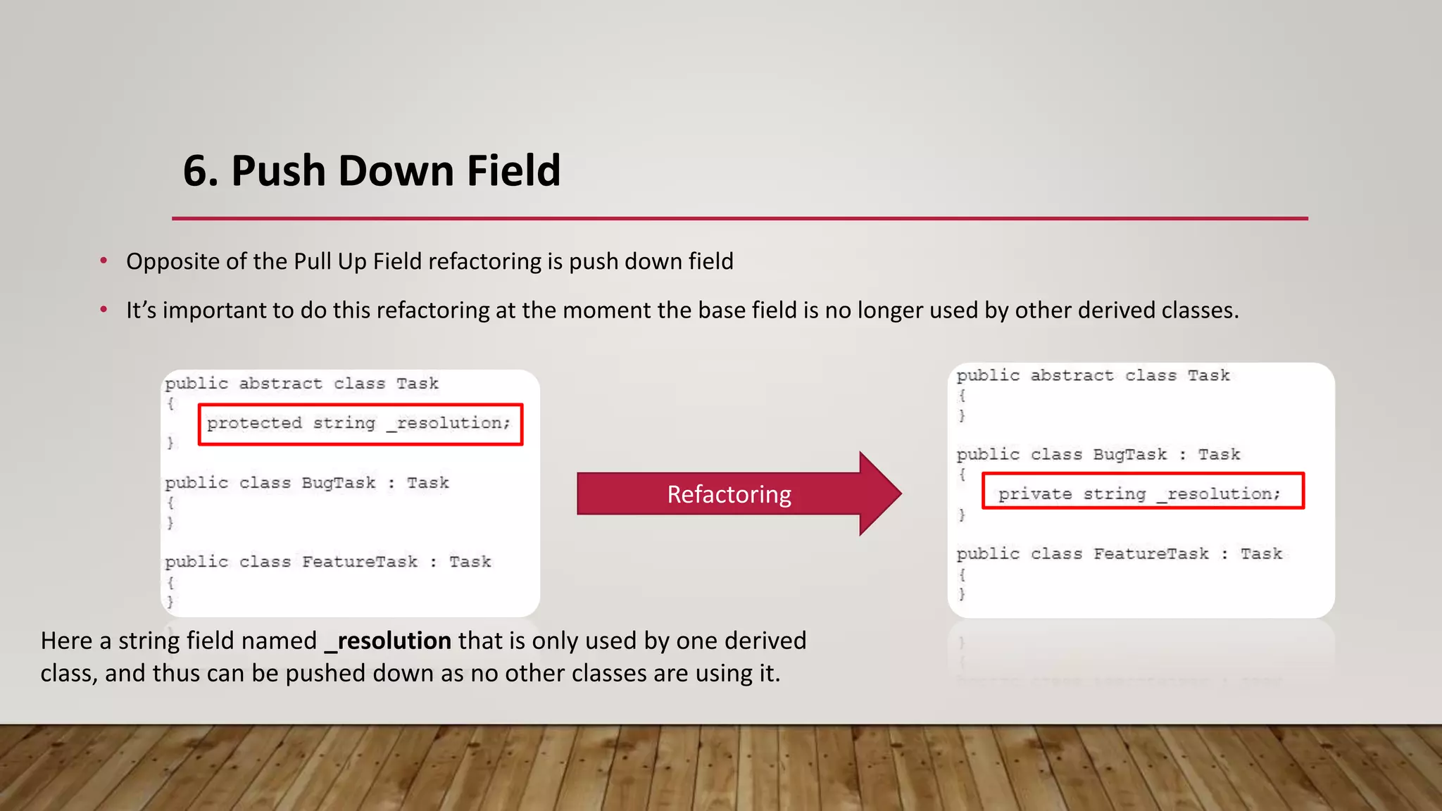 6. Push Down Field
• Opposite of the Pull Up Field refactoring is push down field
• It’s important to do this refactoring at the moment the base field is no longer used by other derived classes.
Here a string field named _resolution that is only used by one derived
class, and thus can be pushed down as no other classes are using it.
Refactoring
 