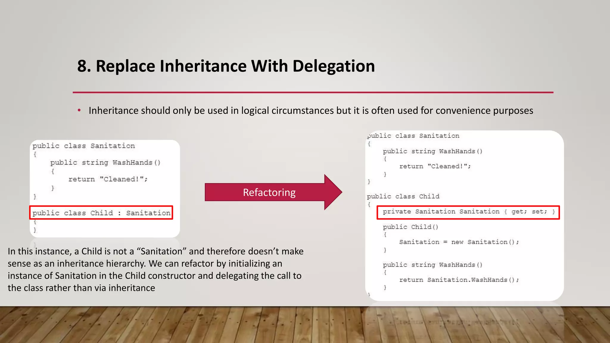 8. Replace Inheritance With Delegation
• Inheritance should only be used in logical circumstances but it is often used for convenience purposes
Refactoring
In this instance, a Child is not a “Sanitation” and therefore doesn’t make
sense as an inheritance hierarchy. We can refactor by initializing an
instance of Sanitation in the Child constructor and delegating the call to
the class rather than via inheritance
 