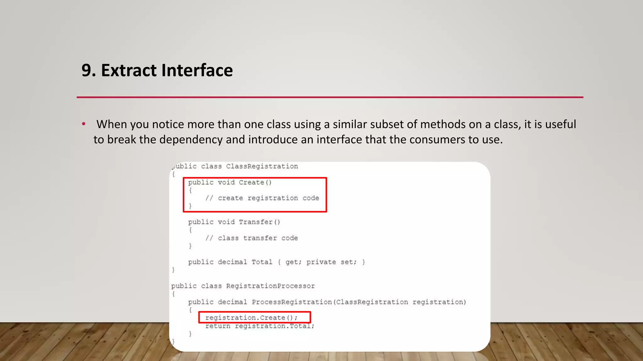 9. Extract Interface
• When you notice more than one class using a similar subset of methods on a class, it is useful
to break the dependency and introduce an interface that the consumers to use.
 