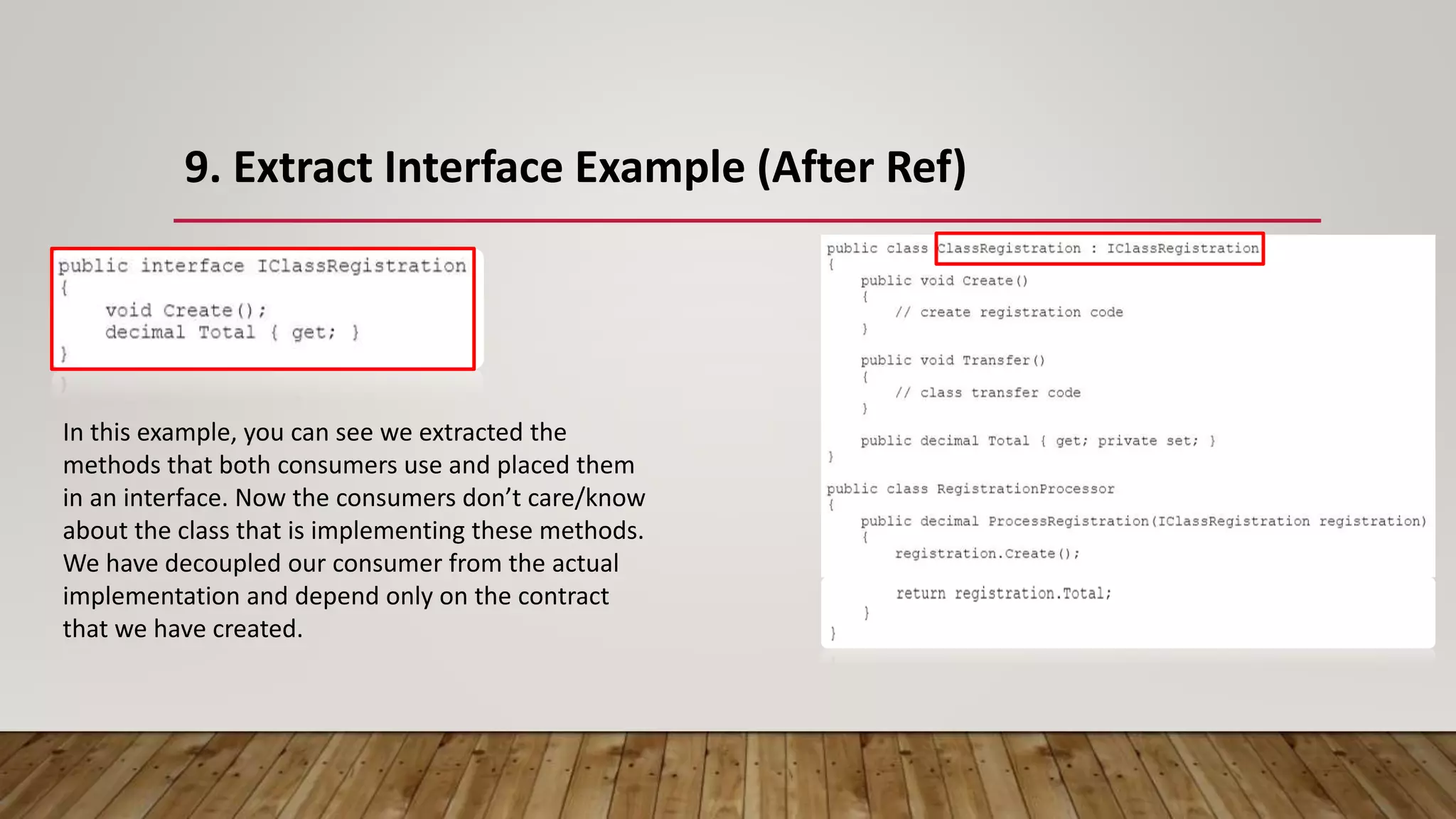 9. Extract Interface Example (After Ref)
In this example, you can see we extracted the
methods that both consumers use and placed them
in an interface. Now the consumers don’t care/know
about the class that is implementing these methods.
We have decoupled our consumer from the actual
implementation and depend only on the contract
that we have created.
 