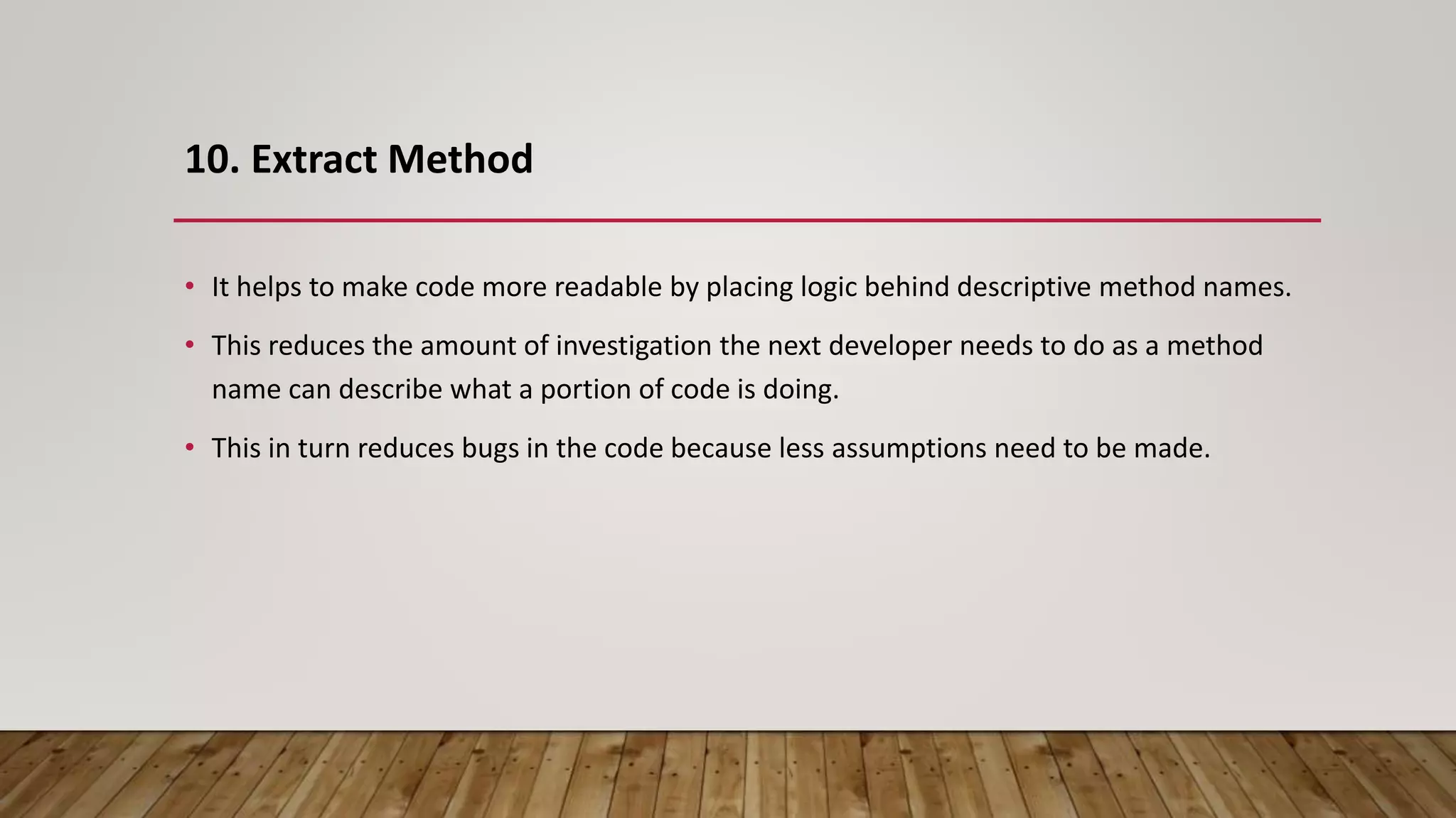 10. Extract Method
• It helps to make code more readable by placing logic behind descriptive method names.
• This reduces the amount of investigation the next developer needs to do as a method
name can describe what a portion of code is doing.
• This in turn reduces bugs in the code because less assumptions need to be made.
 