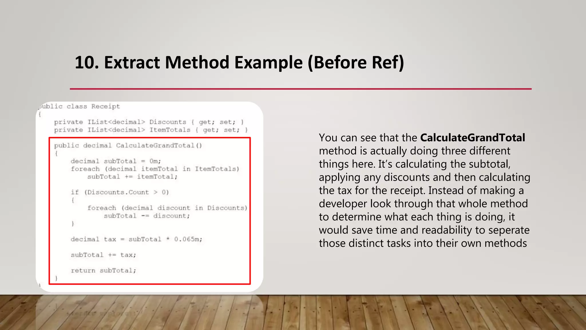 10. Extract Method Example (Before Ref)
You can see that the CalculateGrandTotal
method is actually doing three different
things here. It’s calculating the subtotal,
applying any discounts and then calculating
the tax for the receipt. Instead of making a
developer look through that whole method
to determine what each thing is doing, it
would save time and readability to seperate
those distinct tasks into their own methods
 