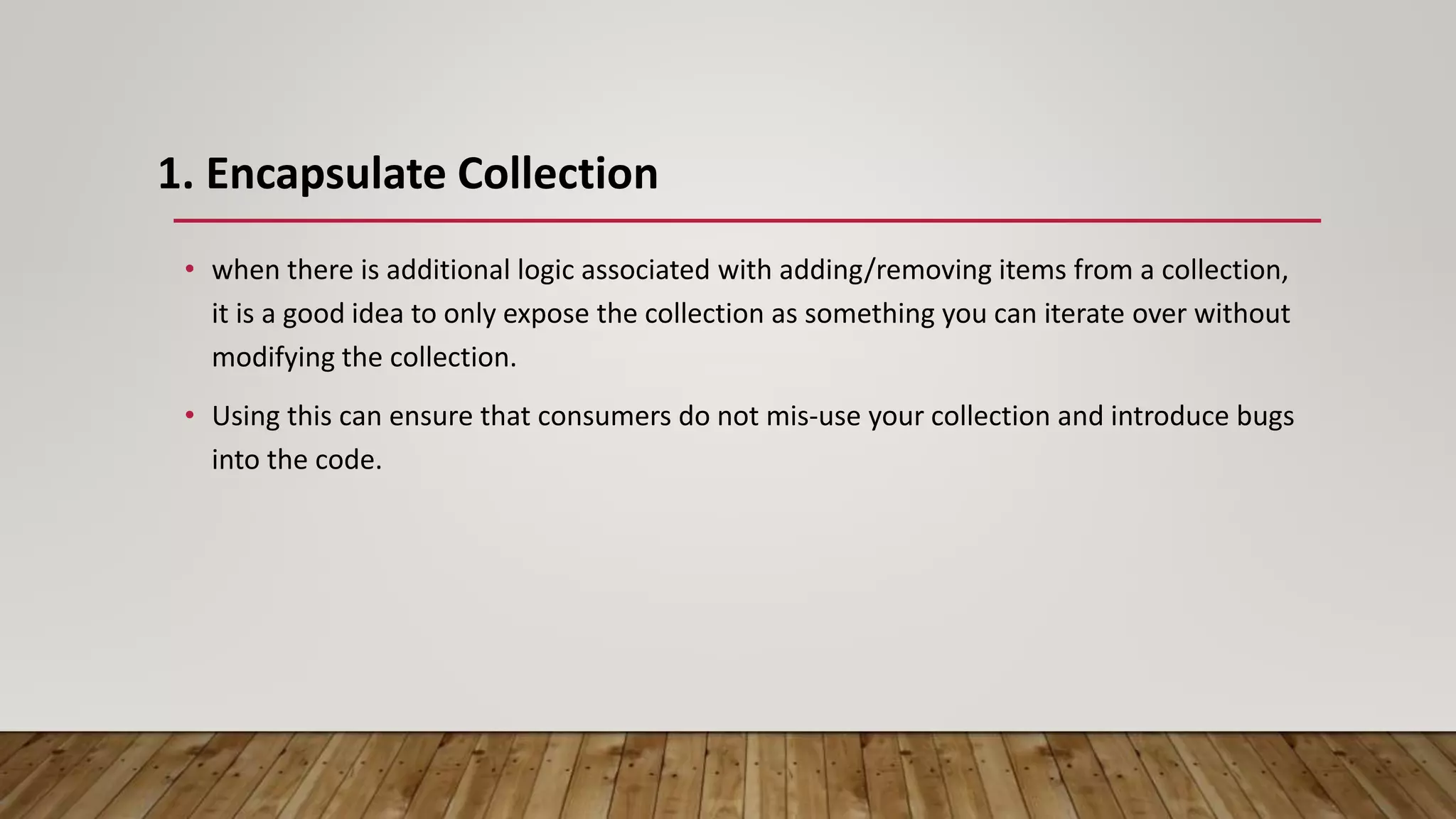 1. Encapsulate Collection
• when there is additional logic associated with adding/removing items from a collection,
it is a good idea to only expose the collection as something you can iterate over without
modifying the collection.
• Using this can ensure that consumers do not mis-use your collection and introduce bugs
into the code.
 