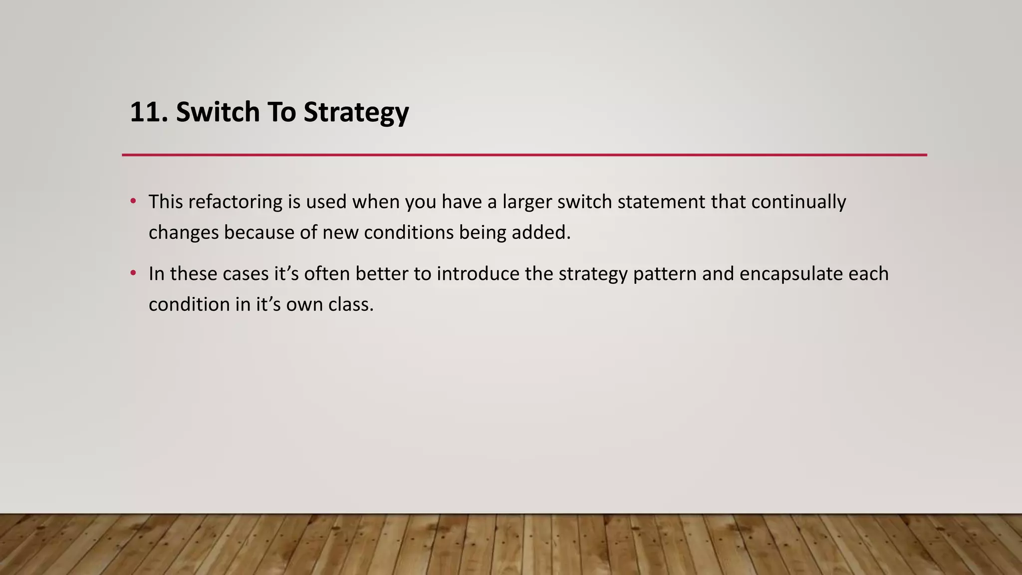 11. Switch To Strategy
• This refactoring is used when you have a larger switch statement that continually
changes because of new conditions being added.
• In these cases it’s often better to introduce the strategy pattern and encapsulate each
condition in it’s own class.
 
