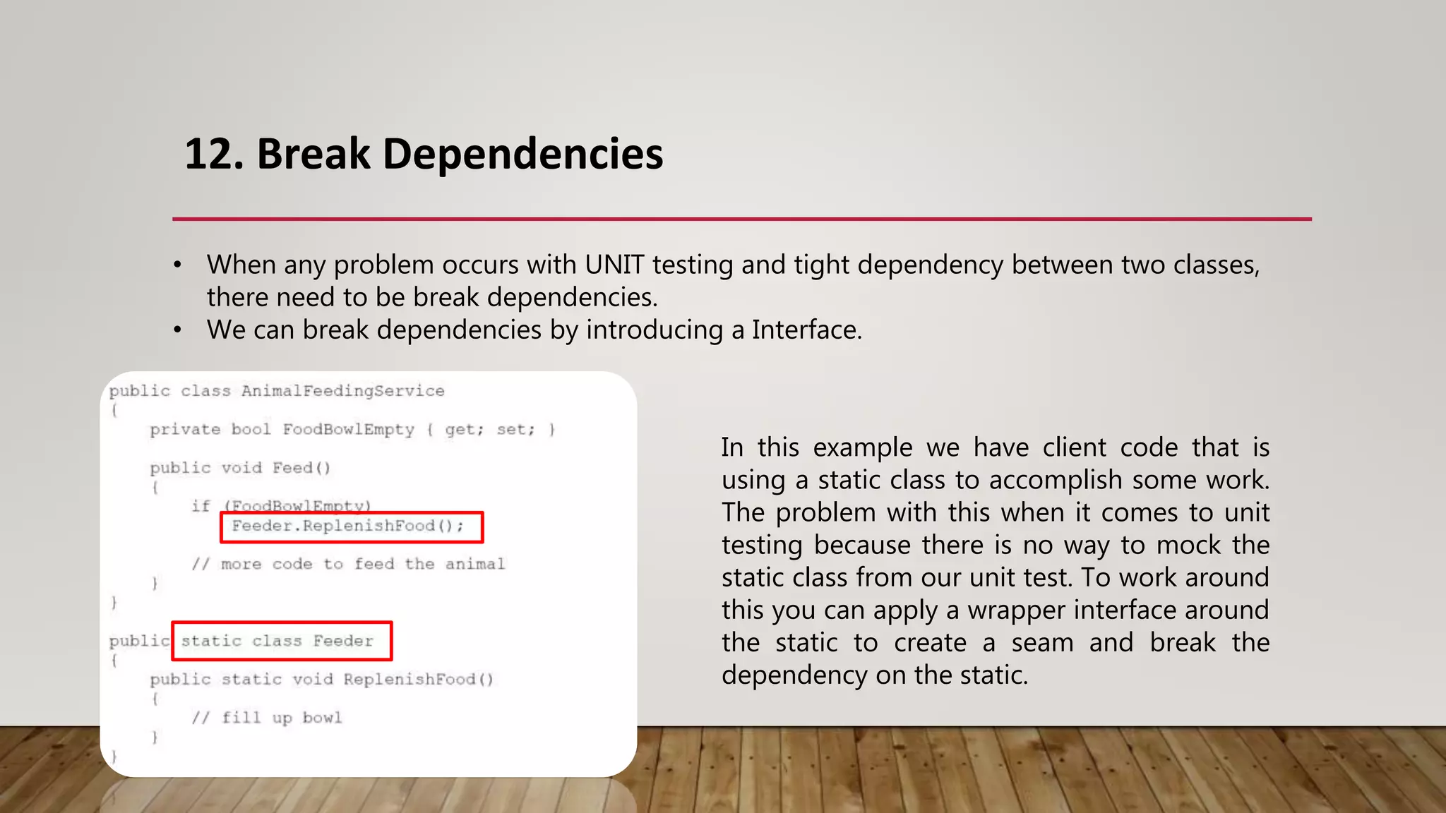 12. Break Dependencies
• When any problem occurs with UNIT testing and tight dependency between two classes,
there need to be break dependencies.
• We can break dependencies by introducing a Interface.
In this example we have client code that is
using a static class to accomplish some work.
The problem with this when it comes to unit
testing because there is no way to mock the
static class from our unit test. To work around
this you can apply a wrapper interface around
the static to create a seam and break the
dependency on the static.
 