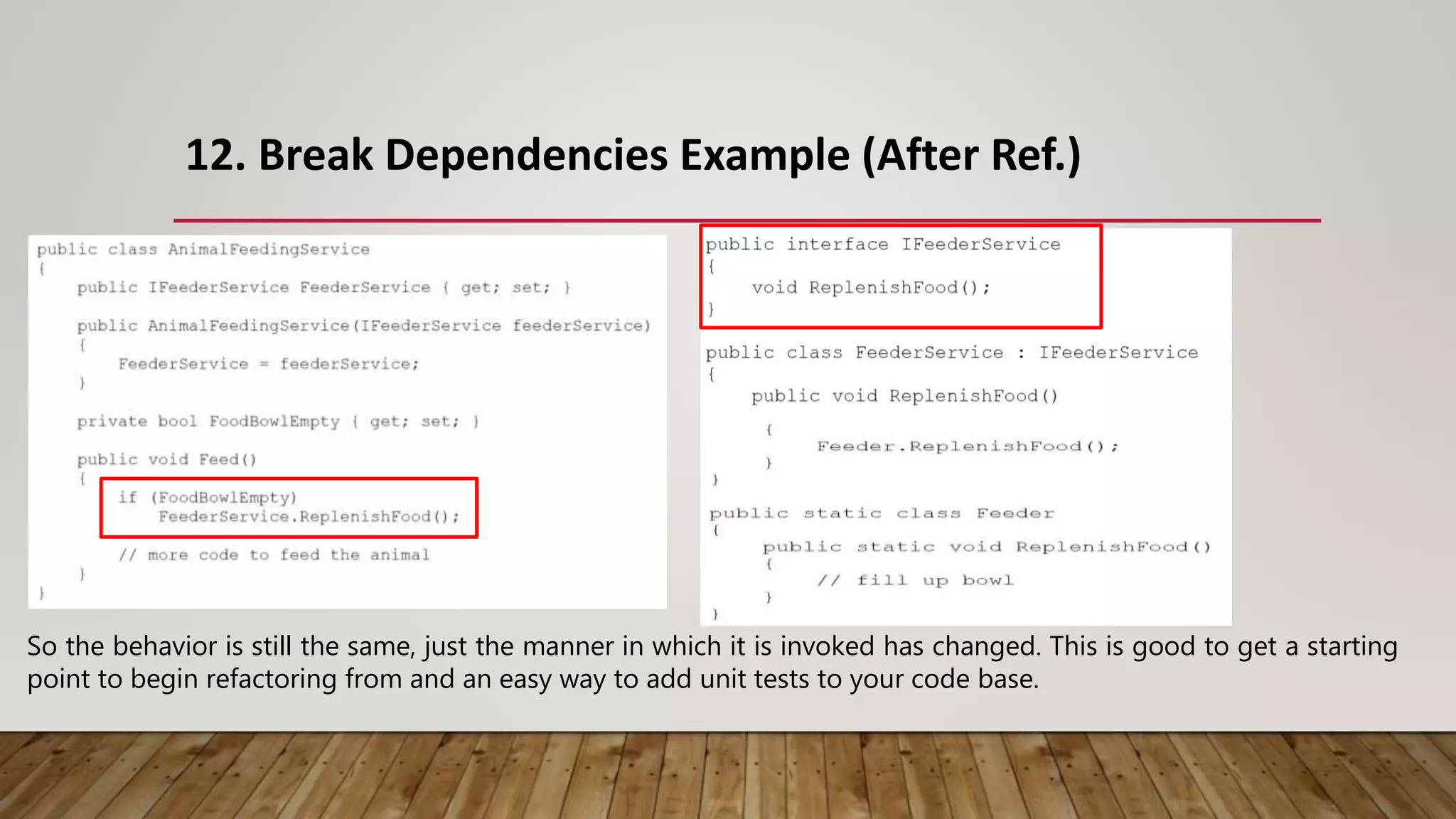 12. Break Dependencies Example (After Ref.)
So the behavior is still the same, just the manner in which it is invoked has changed. This is good to get a starting
point to begin refactoring from and an easy way to add unit tests to your code base.
 