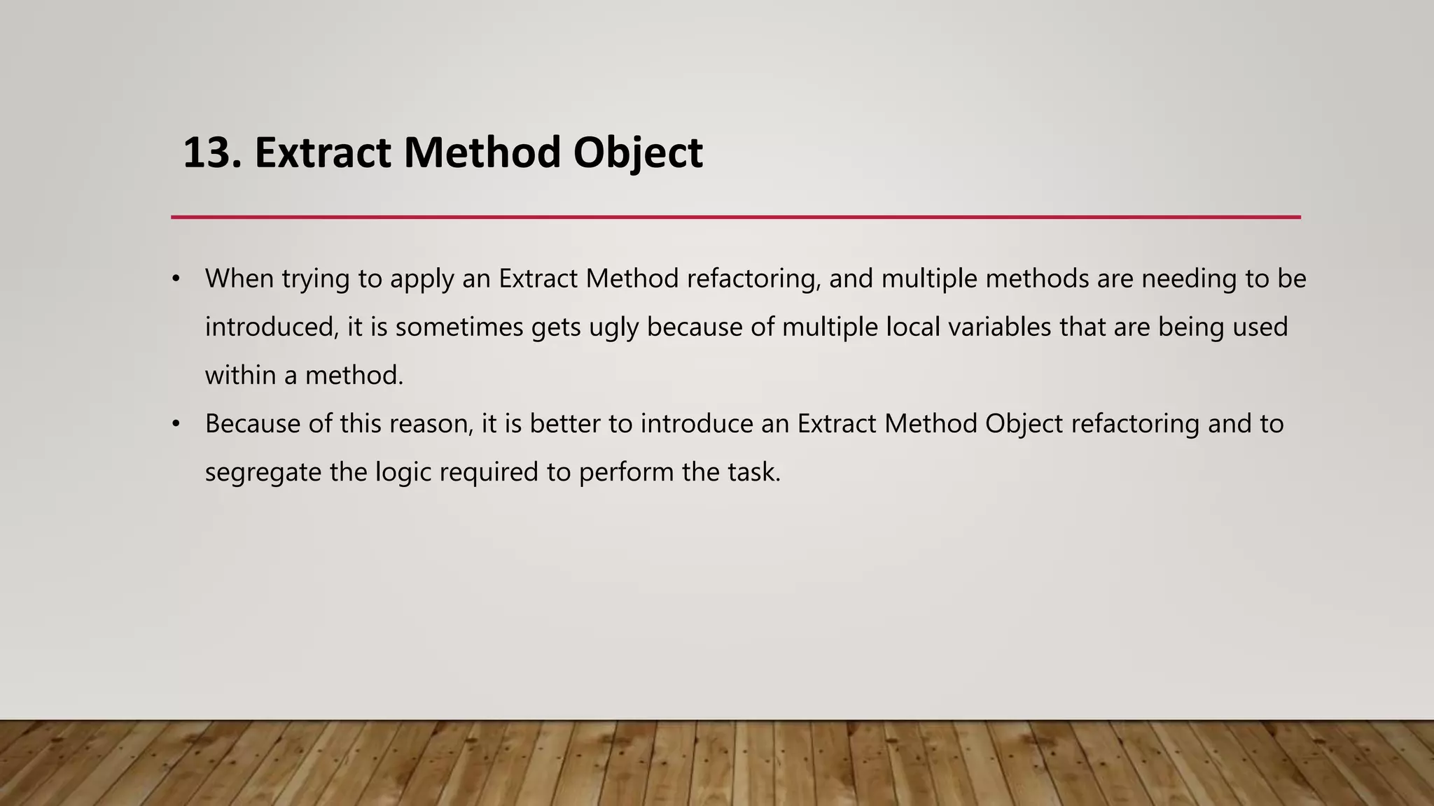 13. Extract Method Object
• When trying to apply an Extract Method refactoring, and multiple methods are needing to be
introduced, it is sometimes gets ugly because of multiple local variables that are being used
within a method.
• Because of this reason, it is better to introduce an Extract Method Object refactoring and to
segregate the logic required to perform the task.
 