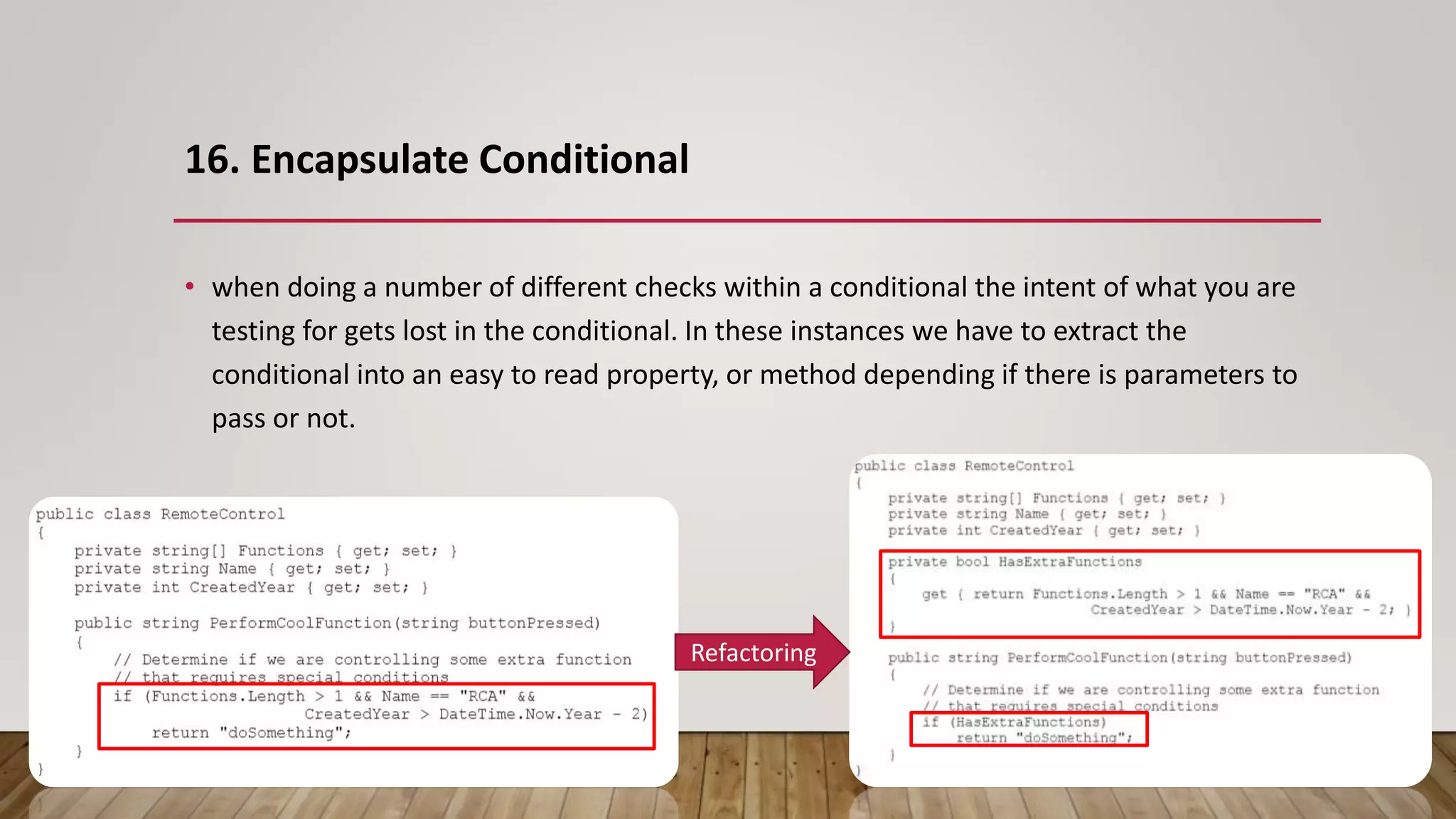 16. Encapsulate Conditional
• when doing a number of different checks within a conditional the intent of what you are
testing for gets lost in the conditional. In these instances we have to extract the
conditional into an easy to read property, or method depending if there is parameters to
pass or not.
Refactoring
 