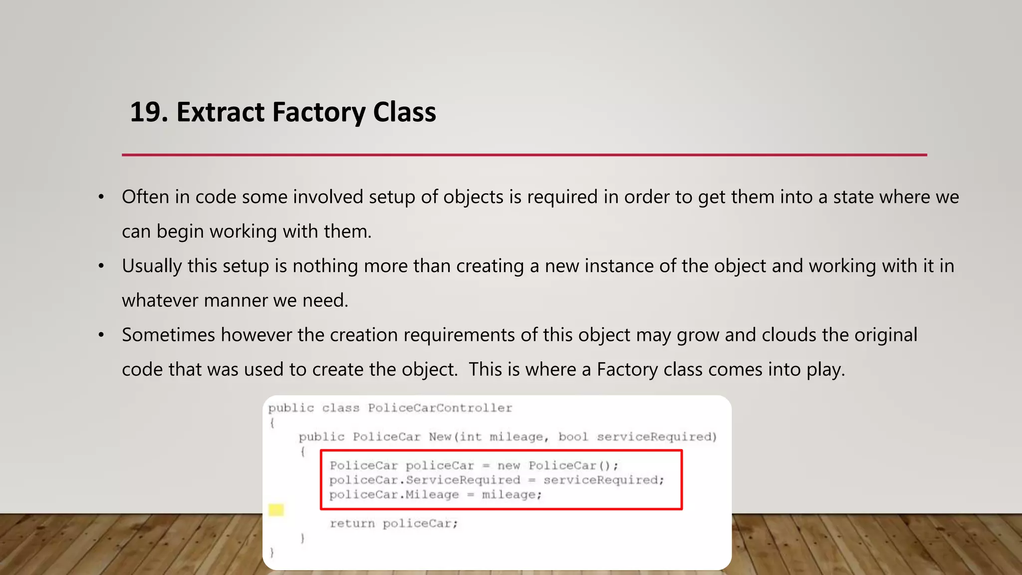 19. Extract Factory Class
• Often in code some involved setup of objects is required in order to get them into a state where we
can begin working with them.
• Usually this setup is nothing more than creating a new instance of the object and working with it in
whatever manner we need.
• Sometimes however the creation requirements of this object may grow and clouds the original
code that was used to create the object. This is where a Factory class comes into play.
 