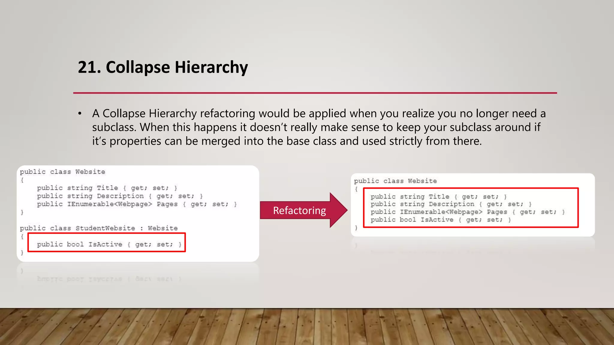 21. Collapse Hierarchy
Refactoring
• A Collapse Hierarchy refactoring would be applied when you realize you no longer need a
subclass. When this happens it doesn’t really make sense to keep your subclass around if
it’s properties can be merged into the base class and used strictly from there.
 