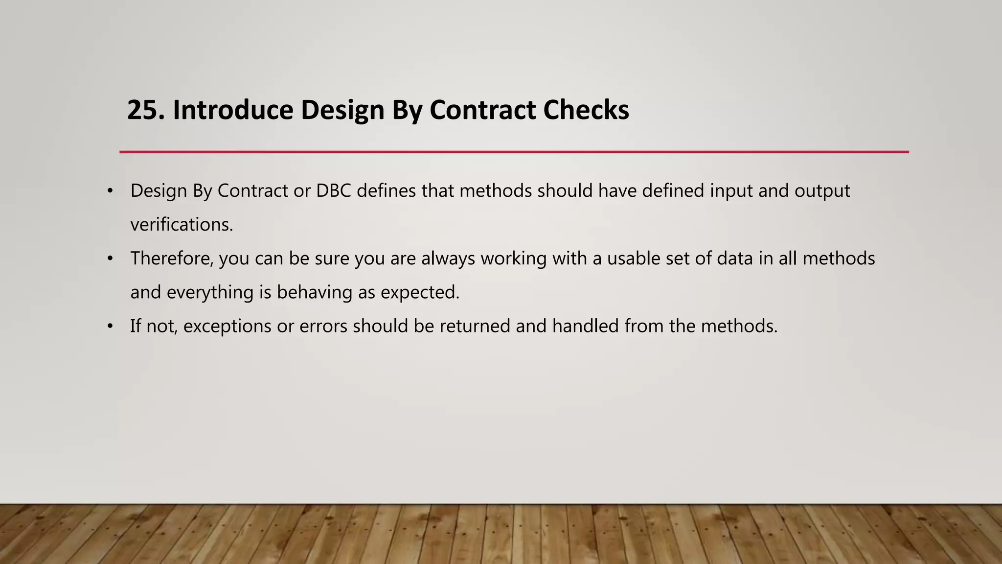 25. Introduce Design By Contract Checks
• Design By Contract or DBC defines that methods should have defined input and output
verifications.
• Therefore, you can be sure you are always working with a usable set of data in all methods
and everything is behaving as expected.
• If not, exceptions or errors should be returned and handled from the methods.
 
