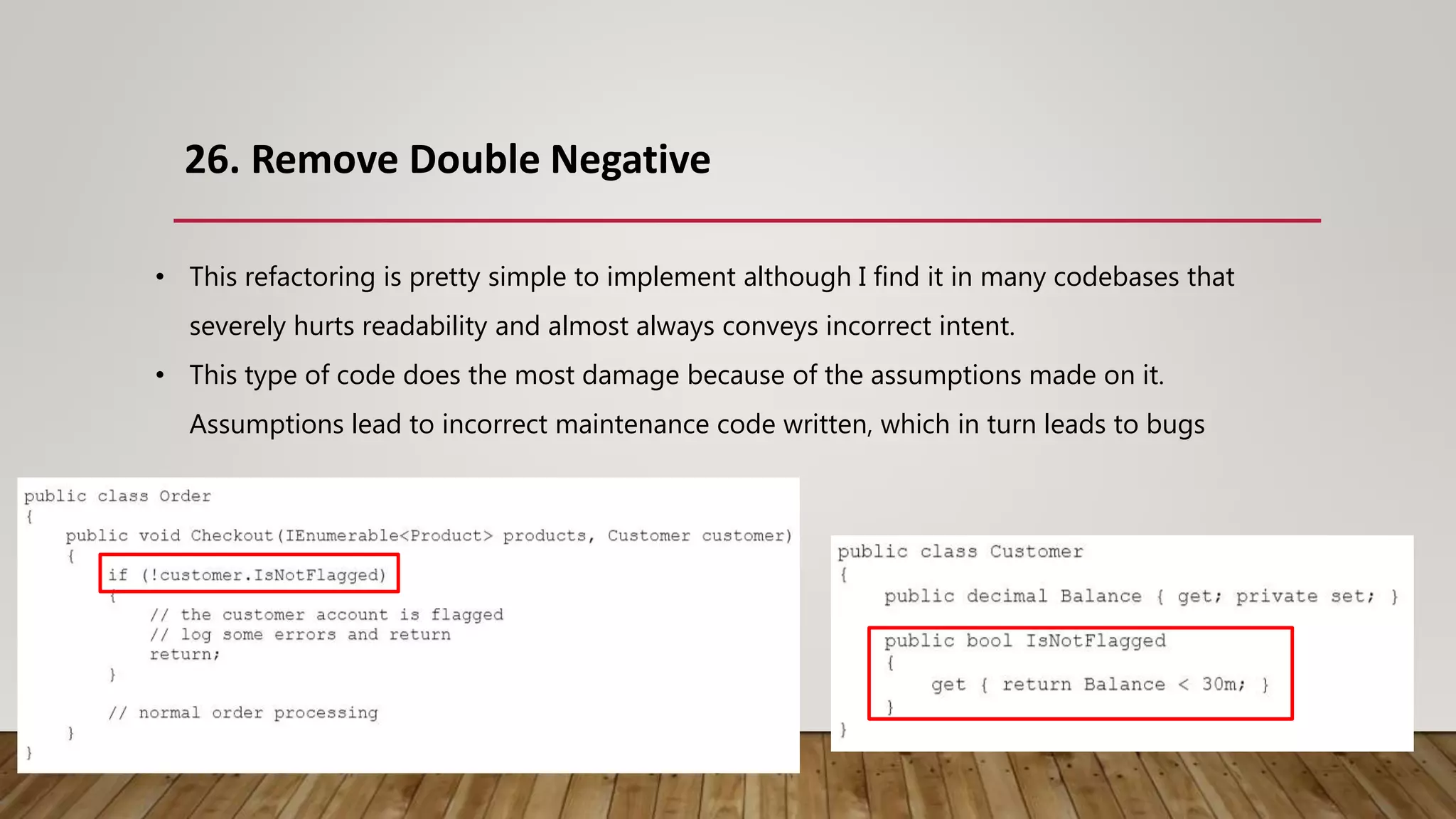 26. Remove Double Negative
• This refactoring is pretty simple to implement although I find it in many codebases that
severely hurts readability and almost always conveys incorrect intent.
• This type of code does the most damage because of the assumptions made on it.
Assumptions lead to incorrect maintenance code written, which in turn leads to bugs
 