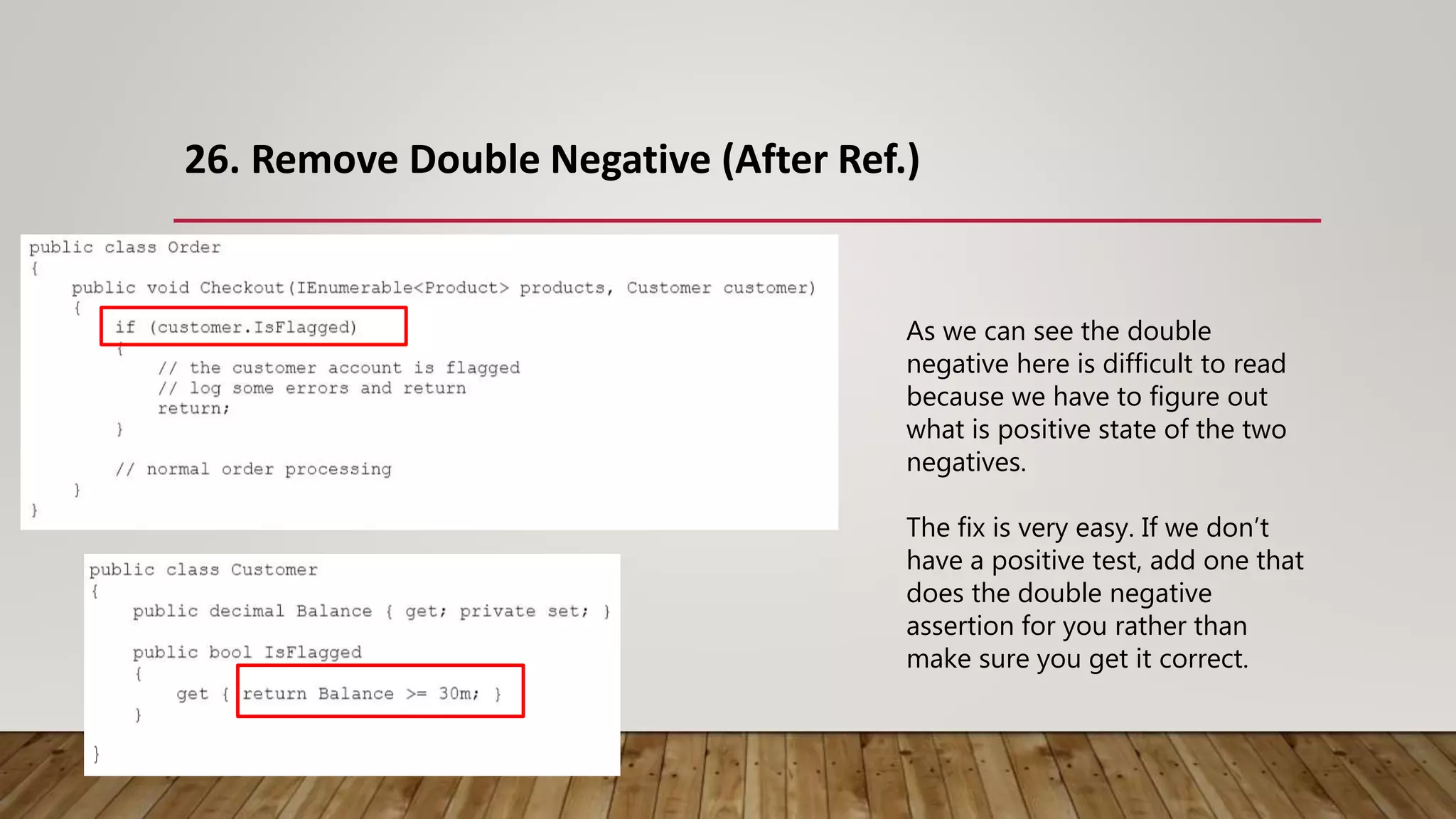 26. Remove Double Negative (After Ref.)
As we can see the double
negative here is difficult to read
because we have to figure out
what is positive state of the two
negatives.
The fix is very easy. If we don’t
have a positive test, add one that
does the double negative
assertion for you rather than
make sure you get it correct.
 