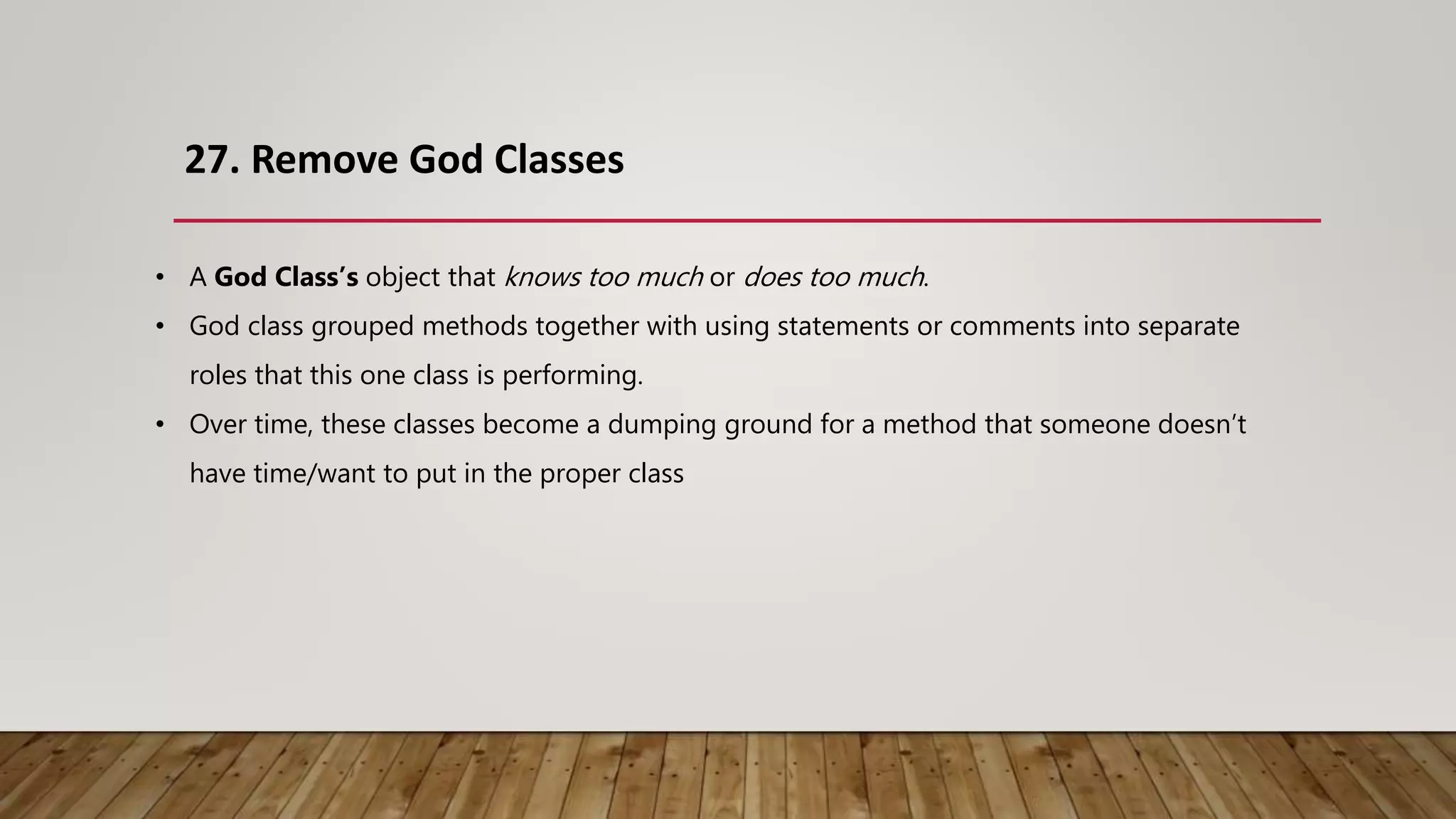 27. Remove God Classes
• A God Class’s object that knows too much or does too much.
• God class grouped methods together with using statements or comments into separate
roles that this one class is performing.
• Over time, these classes become a dumping ground for a method that someone doesn’t
have time/want to put in the proper class
 