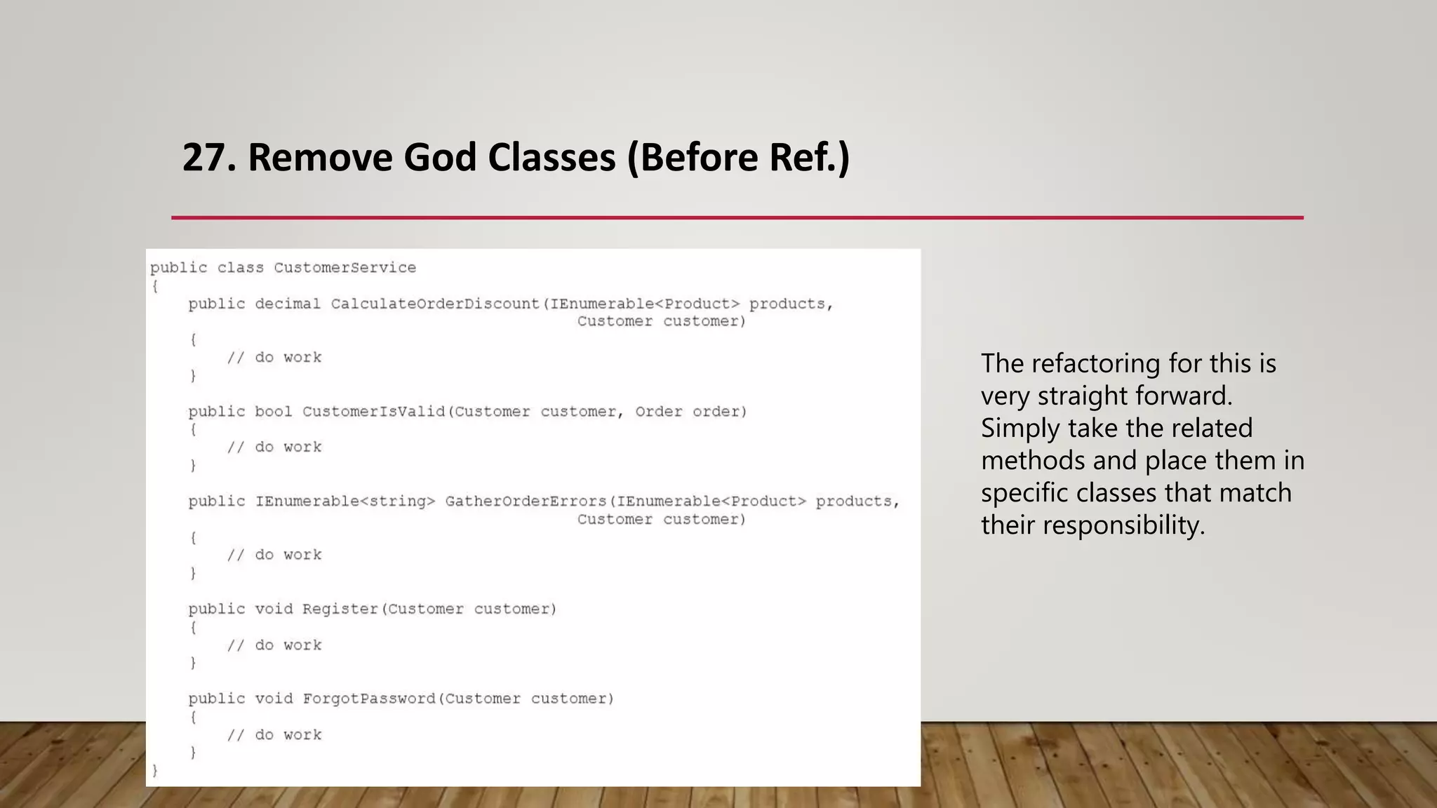 27. Remove God Classes (Before Ref.)
The refactoring for this is
very straight forward.
Simply take the related
methods and place them in
specific classes that match
their responsibility.
 