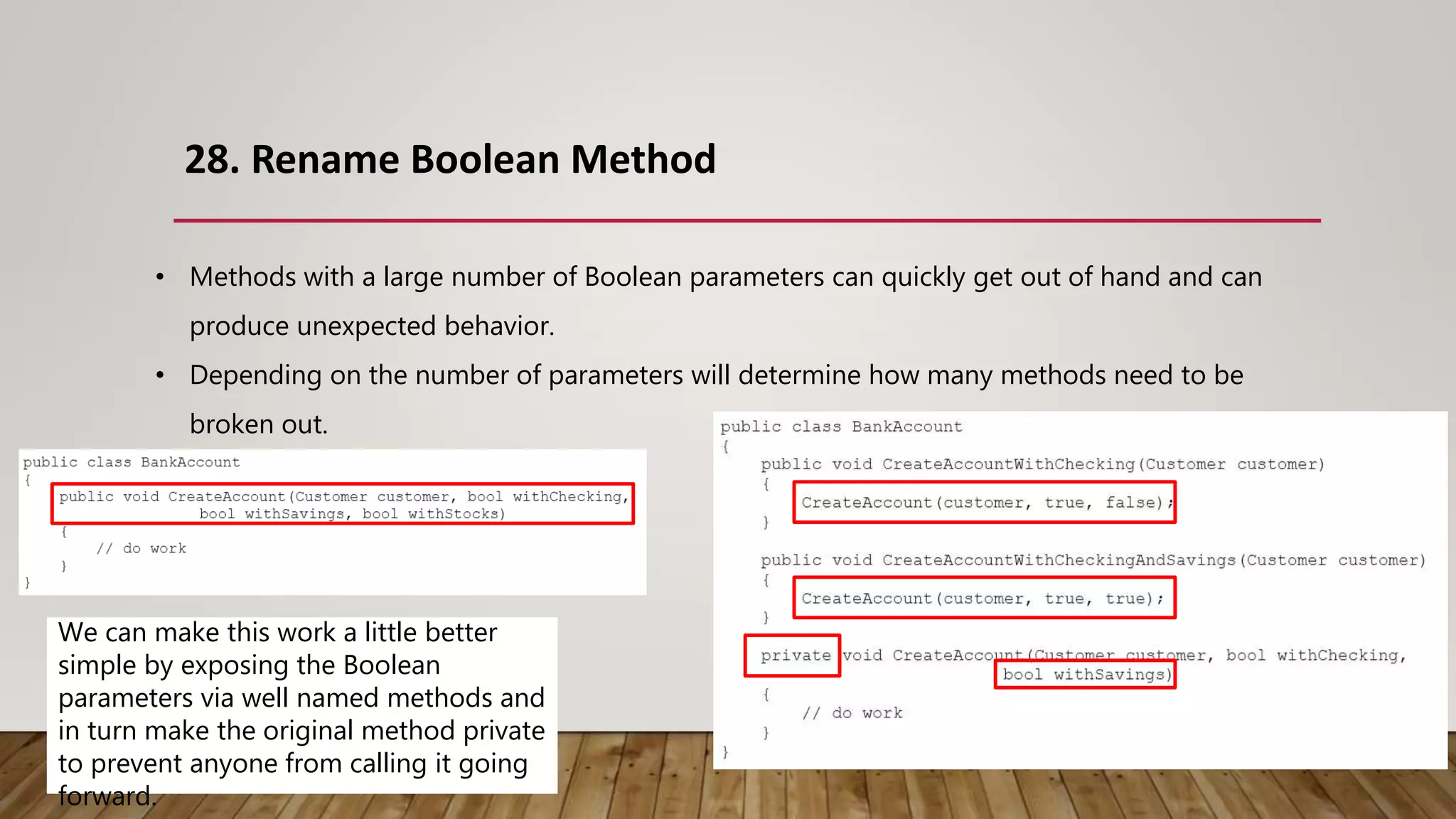 28. Rename Boolean Method
• Methods with a large number of Boolean parameters can quickly get out of hand and can
produce unexpected behavior.
• Depending on the number of parameters will determine how many methods need to be
broken out.
We can make this work a little better
simple by exposing the Boolean
parameters via well named methods and
in turn make the original method private
to prevent anyone from calling it going
forward.
 