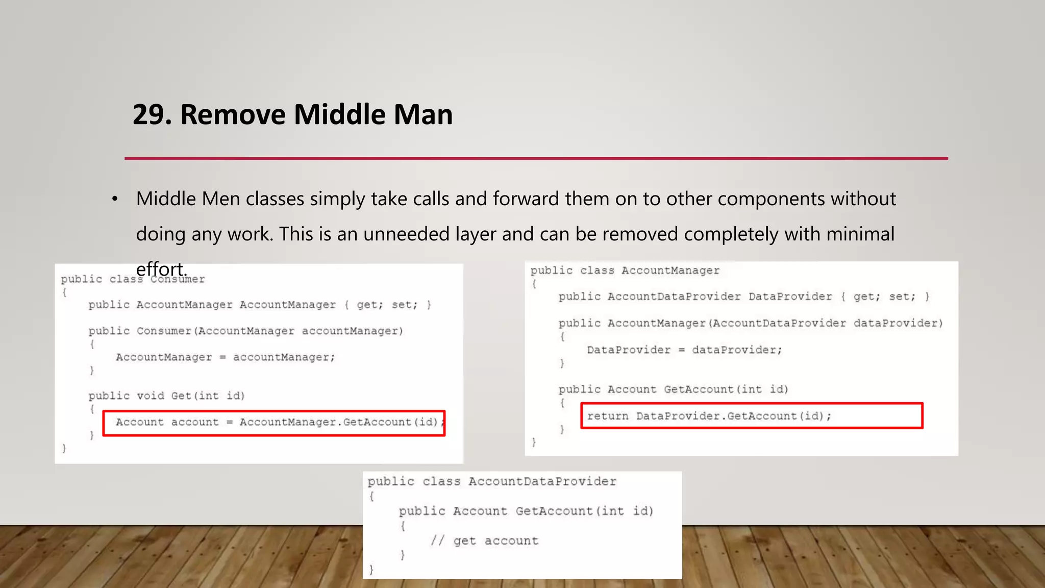 29. Remove Middle Man
• Middle Men classes simply take calls and forward them on to other components without
doing any work. This is an unneeded layer and can be removed completely with minimal
effort.
 
