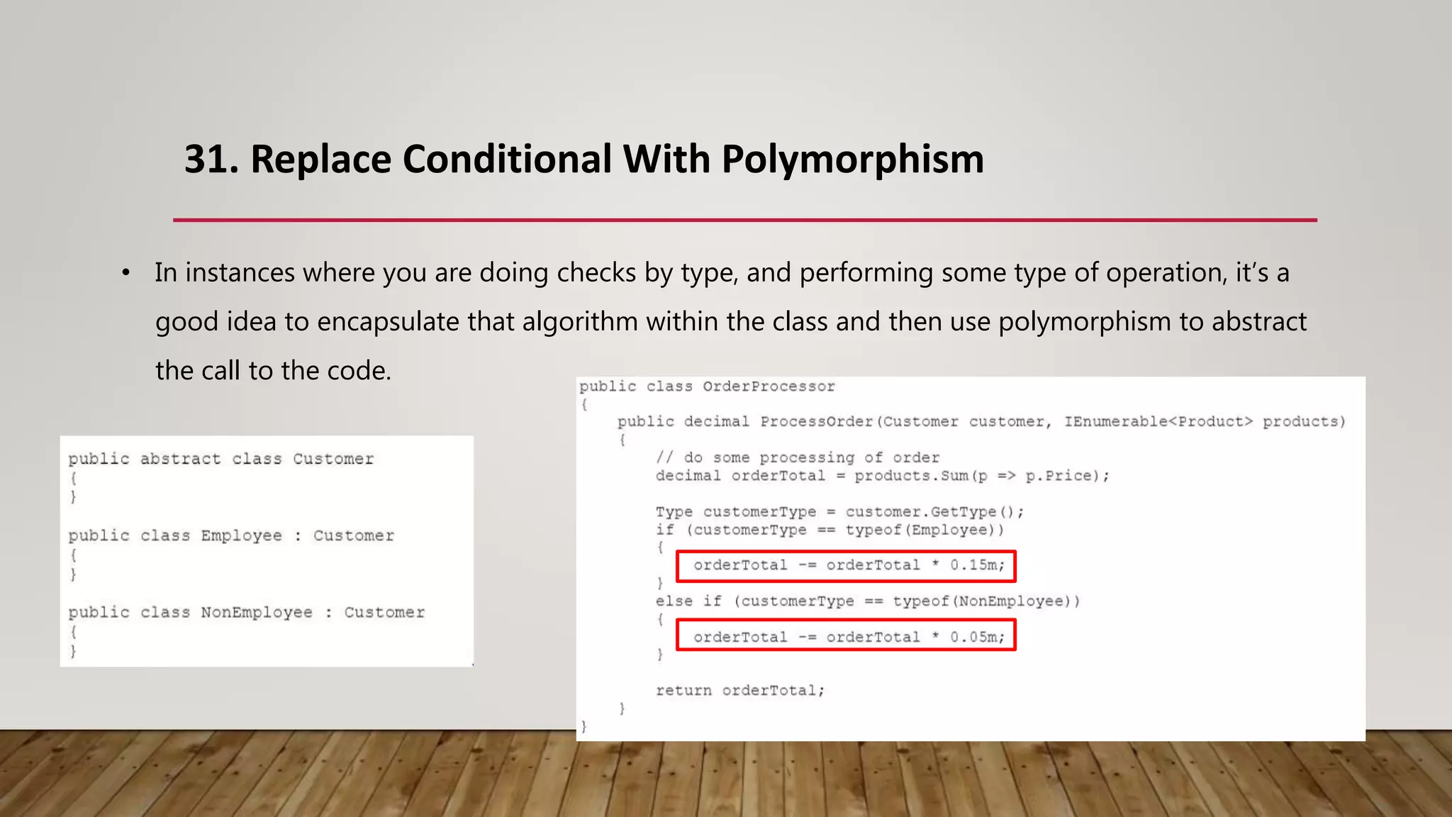 31. Replace Conditional With Polymorphism
• In instances where you are doing checks by type, and performing some type of operation, it’s a
good idea to encapsulate that algorithm within the class and then use polymorphism to abstract
the call to the code.
 