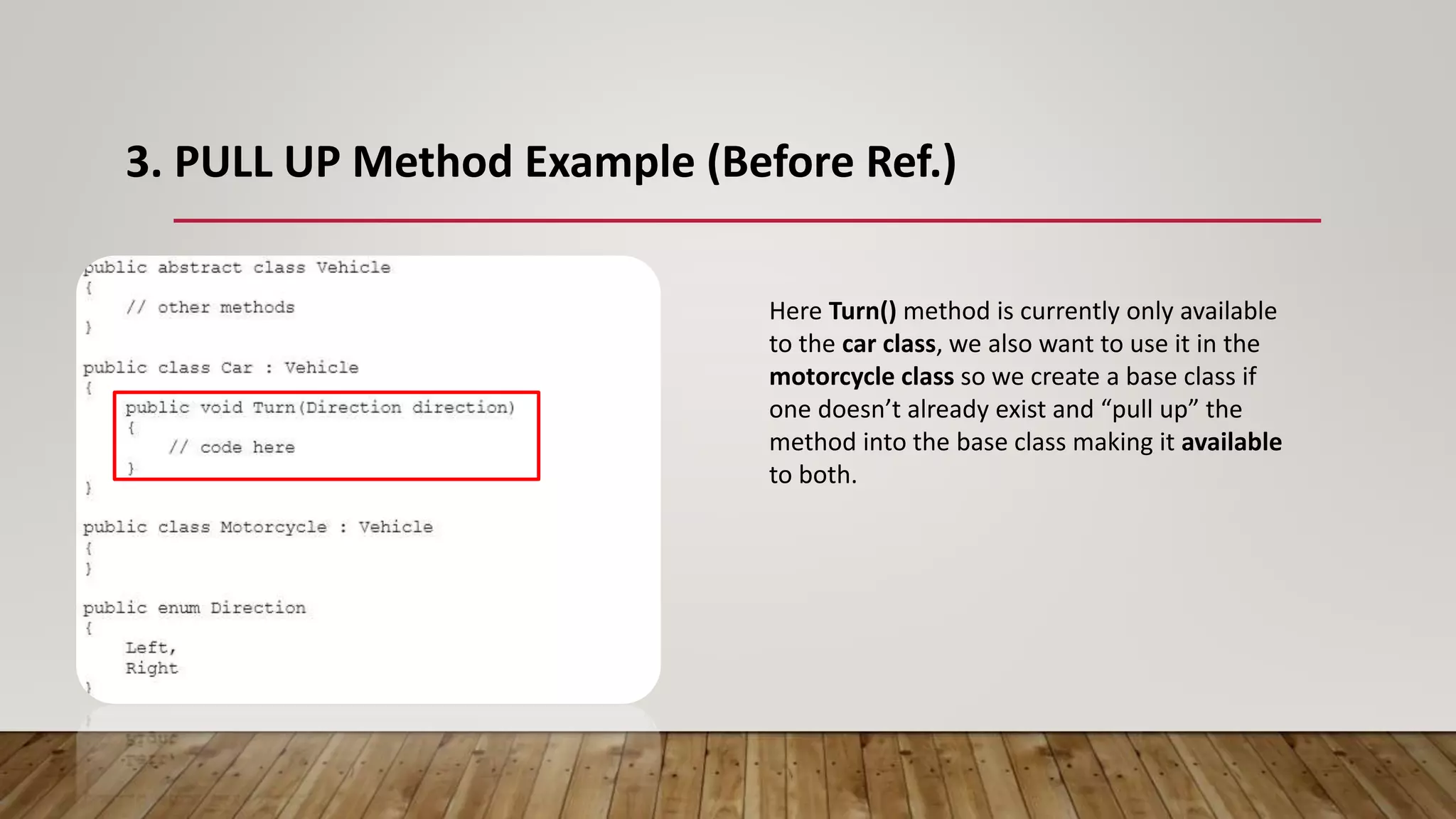 3. PULL UP Method Example (Before Ref.)
Here Turn() method is currently only available
to the car class, we also want to use it in the
motorcycle class so we create a base class if
one doesn’t already exist and “pull up” the
method into the base class making it available
to both.
 