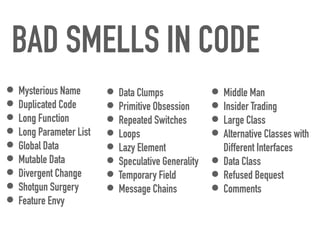 BAD SMELLS IN CODE
• Mysterious Name


• Duplicated Code


• Long Function


• Long Parameter List


• Global Data


• Mutable Data


• Divergent Change


• Shotgun Surgery


• Feature Envy
• Middle Man


• Insider Trading


• Large Class


• Alternative Classes with
Different Interfaces


• Data Class


• Refused Bequest


• Comments
• Data Clumps


• Primitive Obsession


• Repeated Switches


• Loops


• Lazy Element


• Speculative Generality


• Temporary Field


• Message Chains
 